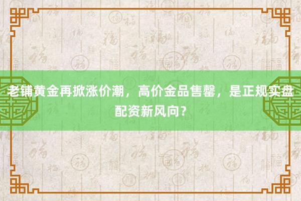 老铺黄金再掀涨价潮，高价金品售罄，是正规实盘配资新风向？