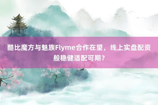 酷比魔方与魅族Flyme合作在望，线上实盘配资般稳健适配可期？