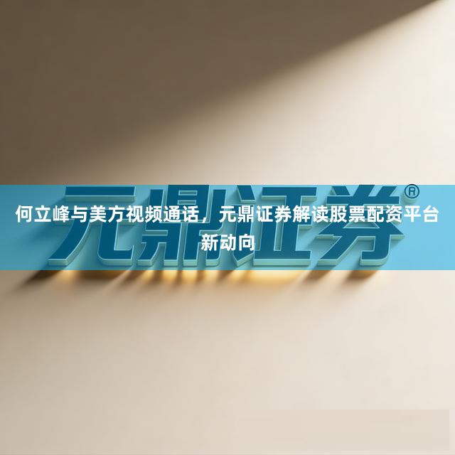 何立峰与美方视频通话，元鼎证券解读股票配资平台新动向
