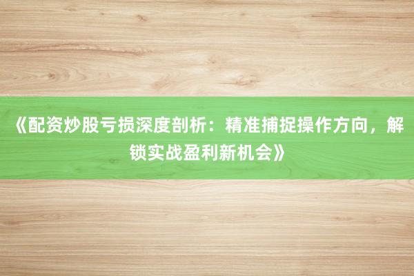 《配资炒股亏损深度剖析：精准捕捉操作方向，解锁实战盈利新机会》