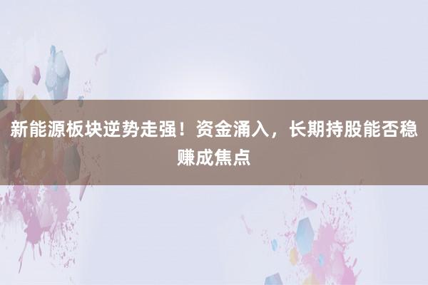 新能源板块逆势走强！资金涌入，长期持股能否稳赚成焦点