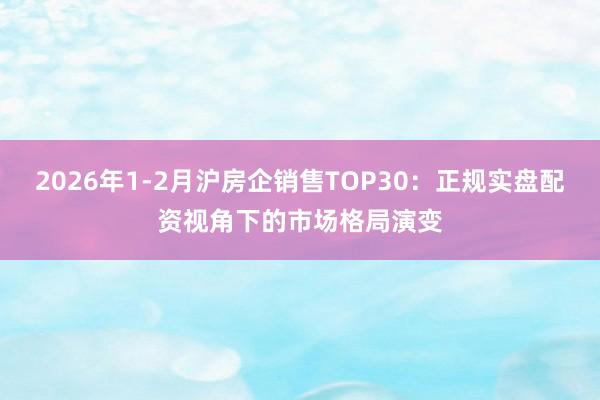 2026年1-2月沪房企销售TOP30：正规实盘配资视角下的市场格局演变