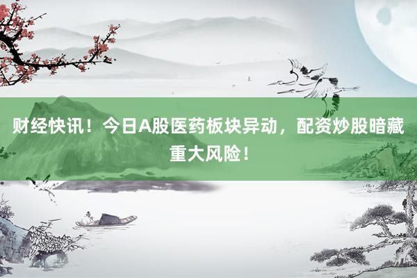 财经快讯!今日A股医药板块异动,配资炒股暗藏重大风险!