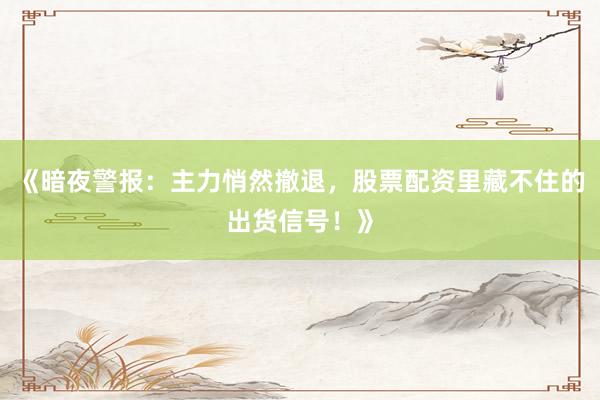 《暗夜警报：主力悄然撤退，股票配资里藏不住的出货信号！》