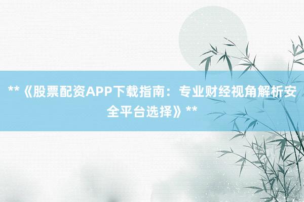 **《股票配资APP下载指南：专业财经视角解析安全平台选择》**