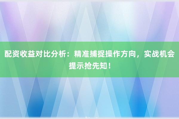 配资收益对比分析：精准捕捉操作方向，实战机会提示抢先知！