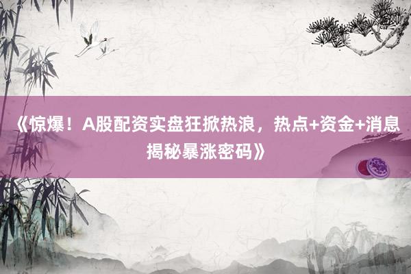 《惊爆！A股配资实盘狂掀热浪，热点+资金+消息揭秘暴涨密码》