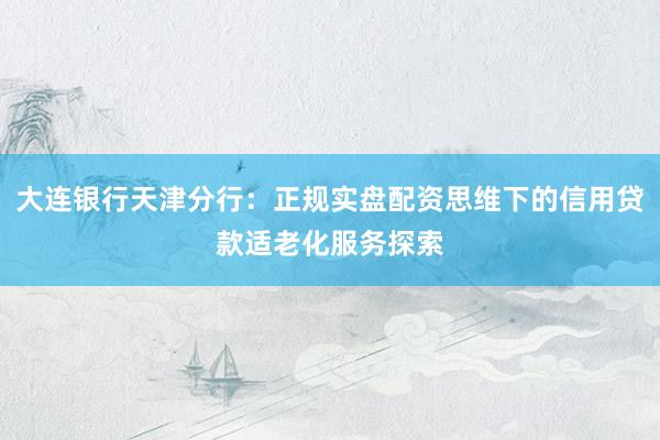 大连银行天津分行：正规实盘配资思维下的信用贷款适老化服务探索