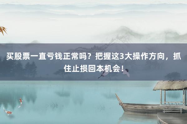 买股票一直亏钱正常吗？把握这3大操作方向，抓住止损回本机会！