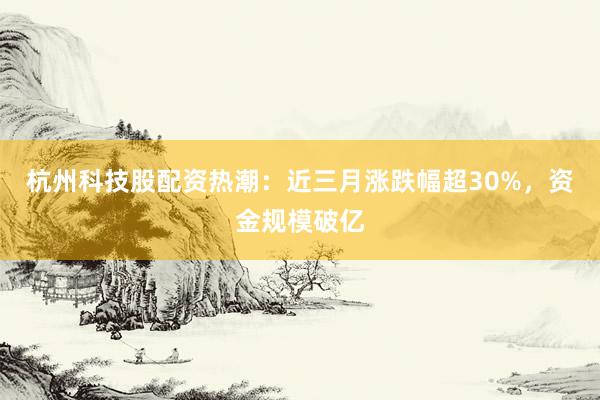 杭州科技股配资热潮：近三月涨跌幅超30%，资金规模破亿