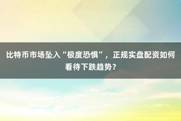 比特币市场坠入“极度恐惧”，正规实盘配资如何看待下跌趋势？