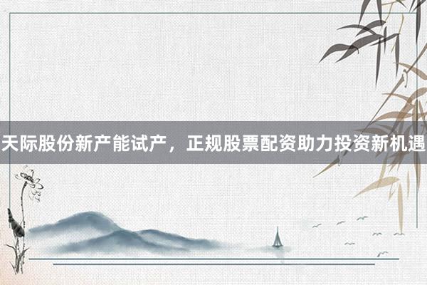 天际股份新产能试产,正规股票配资助力投资新机遇
