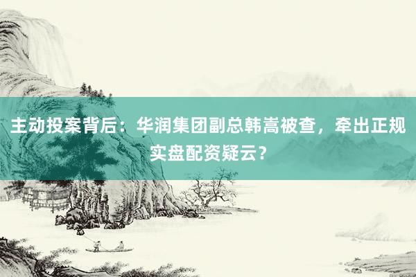 主动投案背后：华润集团副总韩嵩被查，牵出正规实盘配资疑云？
