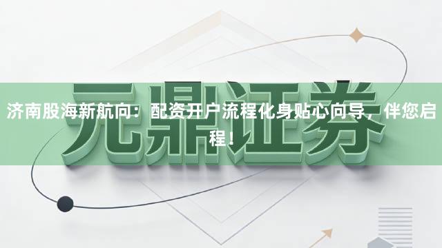 济南股海新航向：配资开户流程化身贴心向导，伴您启程！