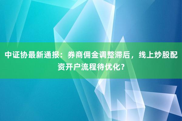 中证协最新通报：券商佣金调整滞后，线上炒股配资开户流程待优化？