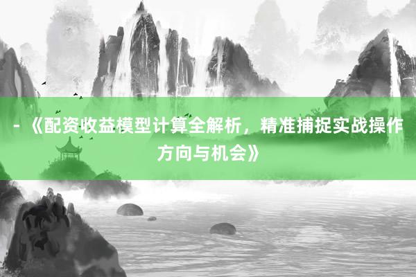 - 《配资收益模型计算全解析，精准捕捉实战操作方向与机会》