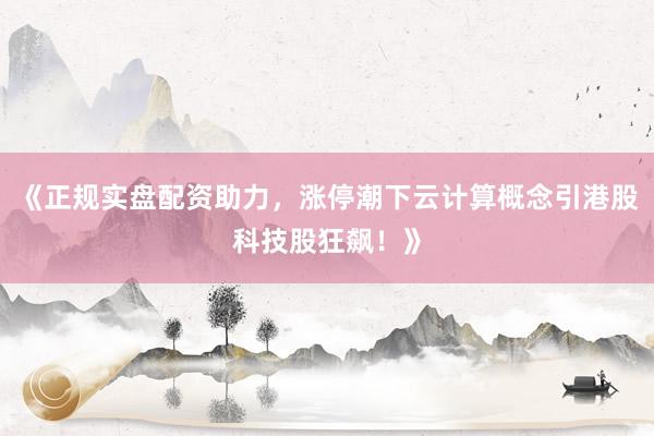 《正规实盘配资助力，涨停潮下云计算概念引港股科技股狂飙！》