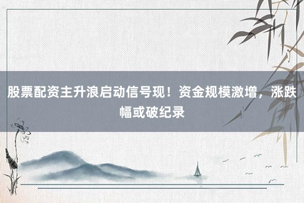 股票配资主升浪启动信号现！资金规模激增，涨跌幅或破纪录