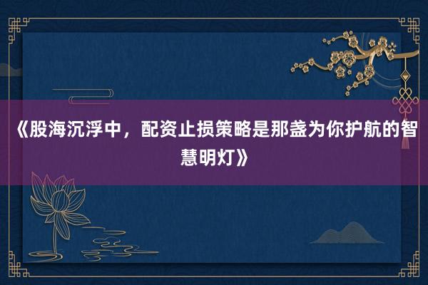 《股海沉浮中，配资止损策略是那盏为你护航的智慧明灯》
