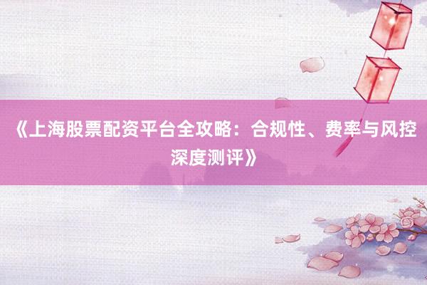 《上海股票配资平台全攻略：合规性、费率与风控深度测评》