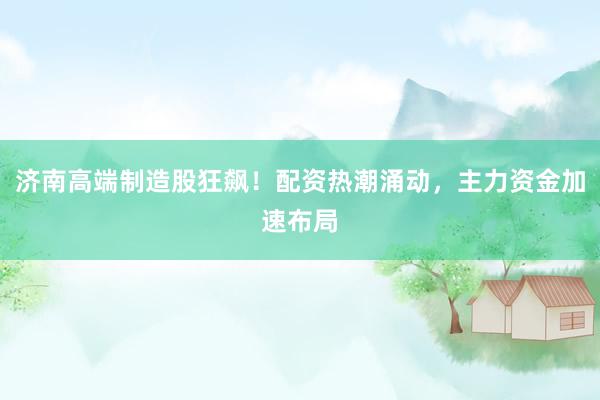 济南高端制造股狂飙！配资热潮涌动，主力资金加速布局