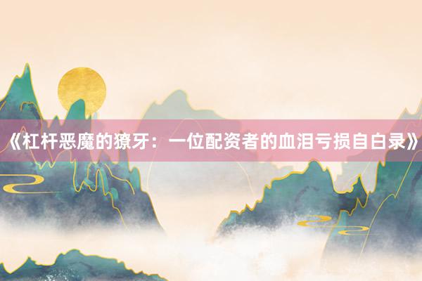 《杠杆恶魔的獠牙:一位配资者的血泪亏损自白录》