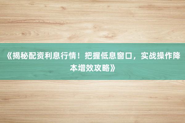 《揭秘配资利息行情！把握低息窗口，实战操作降本增效攻略》