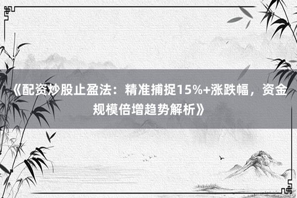 《配资炒股止盈法：精准捕捉15%+涨跌幅，资金规模倍增趋势解析》