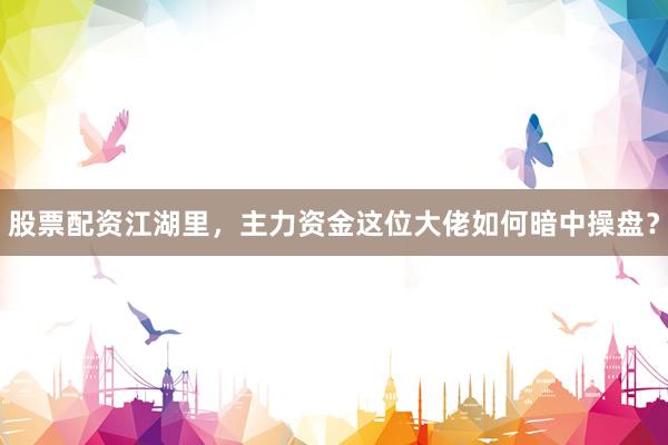 股票配资江湖里，主力资金这位大佬如何暗中操盘？