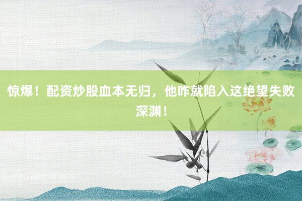 惊爆！配资炒股血本无归，他咋就陷入这绝望失败深渊！