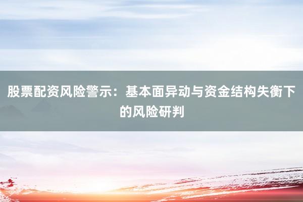 股票配资风险警示：基本面异动与资金结构失衡下的风险研判