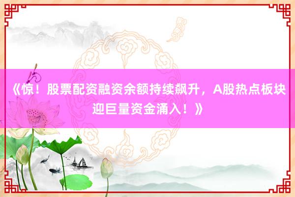 《惊！股票配资融资余额持续飙升，A股热点板块迎巨量资金涌入！》