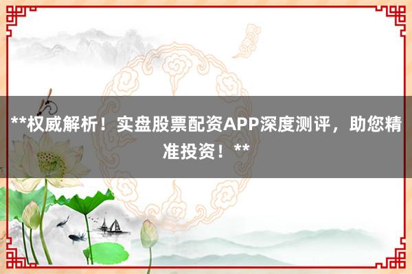 **权威解析！实盘股票配资APP深度测评，助您精准投资！**