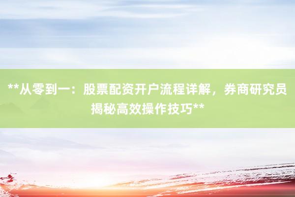 **从零到一：股票配资开户流程详解，券商研究员揭秘高效操作技巧**