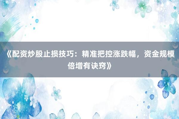 《配资炒股止损技巧：精准把控涨跌幅，资金规模倍增有诀窍》