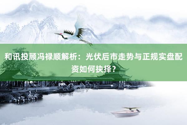 和讯投顾冯禄顺解析：光伏后市走势与正规实盘配资如何抉择？