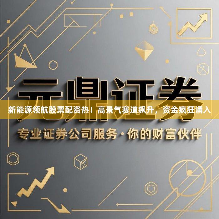 新能源领航股票配资热！高景气赛道飙升，资金疯狂涌入