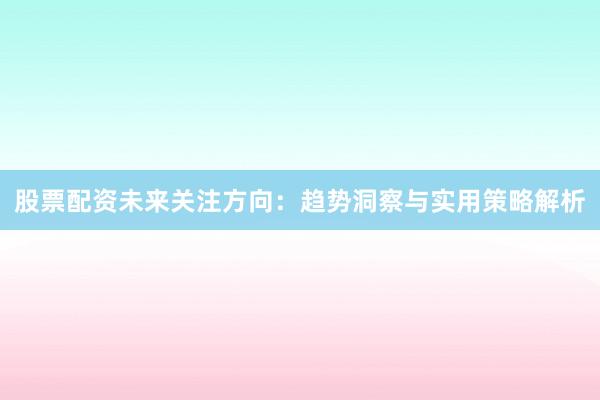 股票配资未来关注方向：趋势洞察与实用策略解析