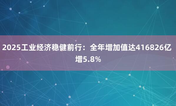 2025工业经济稳健前行：全年增加值达416826亿 增5.8%