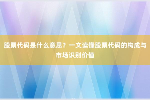 股票代码是什么意思？一文读懂股票代码的构成与市场识别价值