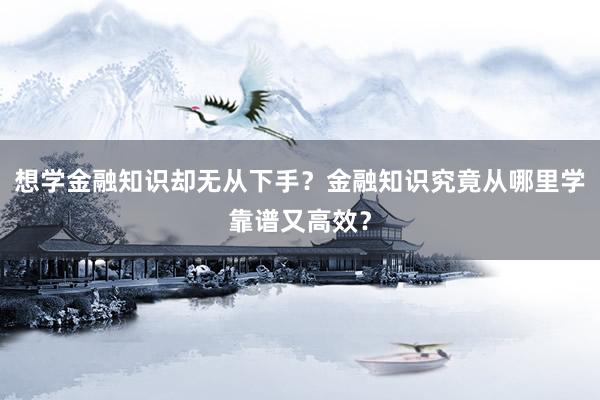 想学金融知识却无从下手？金融知识究竟从哪里学靠谱又高效？