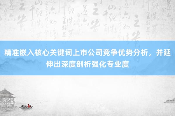精准嵌入核心关键词上市公司竞争优势分析，并延伸出深度剖析强化专业度
