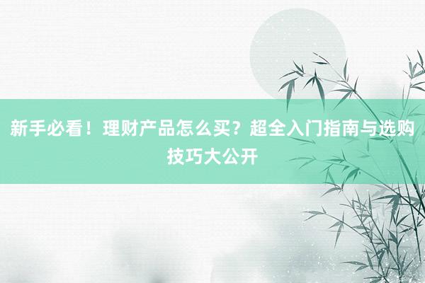 新手必看！理财产品怎么买？超全入门指南与选购技巧大公开