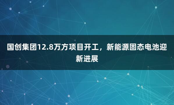 国创集团12.8万方项目开工，新能源固态电池迎新进展