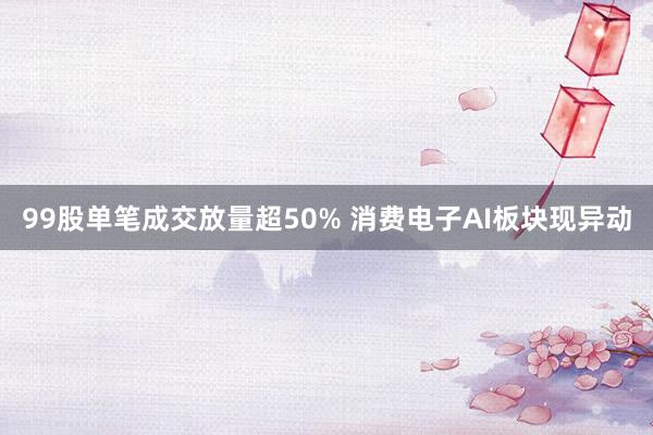 99股单笔成交放量超50% 消费电子AI板块现异动