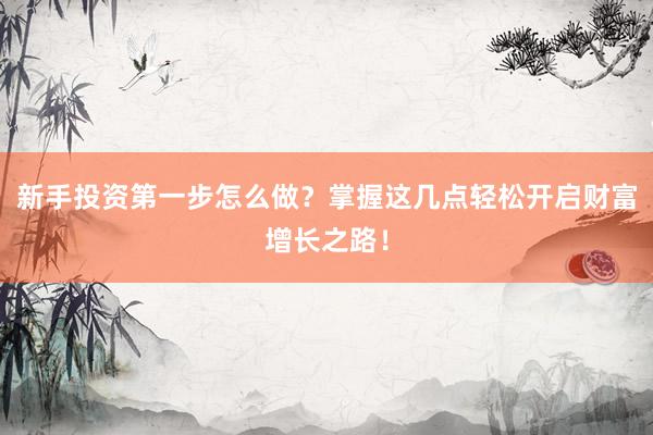 新手投资第一步怎么做？掌握这几点轻松开启财富增长之路！