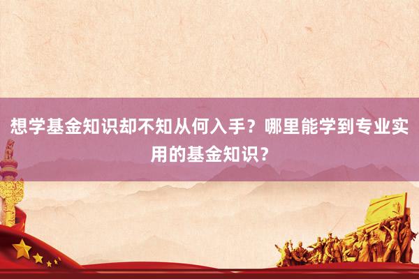 想学基金知识却不知从何入手？哪里能学到专业实用的基金知识？