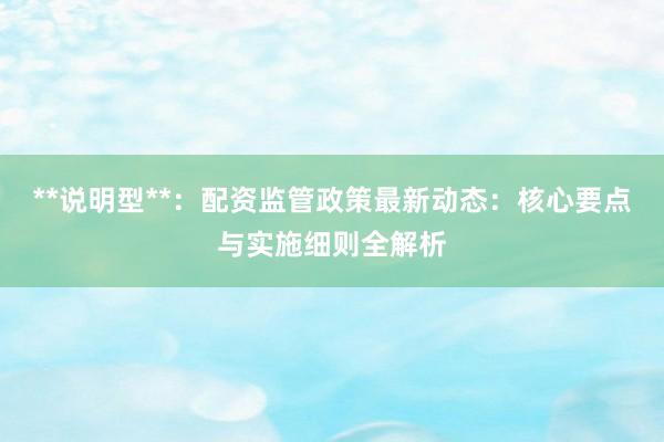 **说明型**：配资监管政策最新动态：核心要点与实施细则全解析