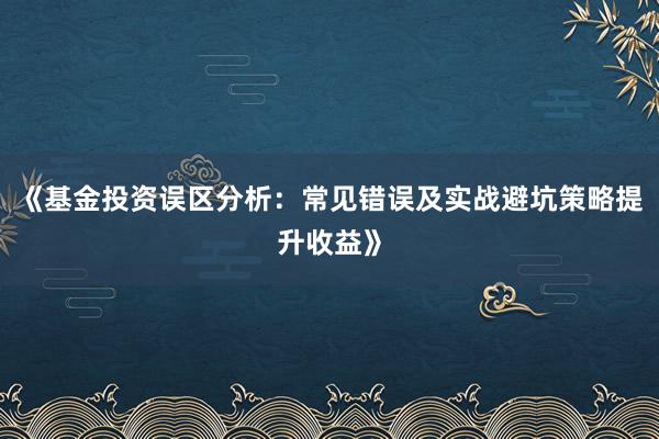 《基金投资误区分析：常见错误及实战避坑策略提升收益》