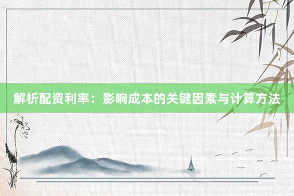 解析配资利率：影响成本的关键因素与计算方法
